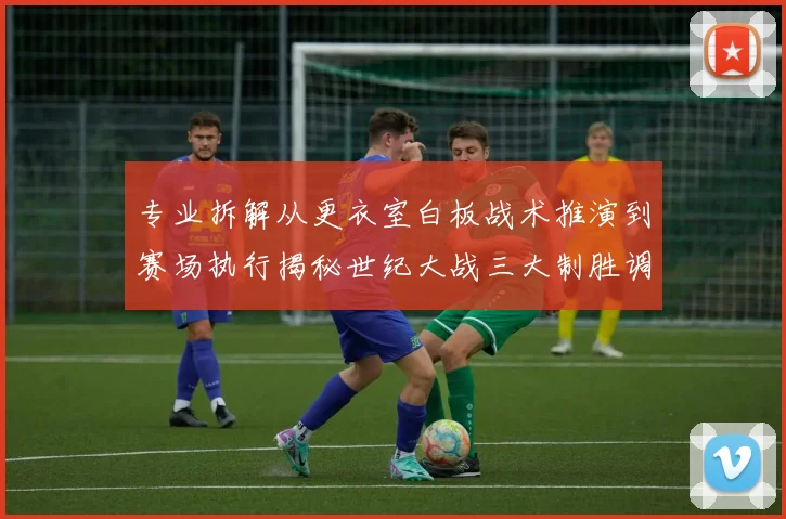 专业拆解从更衣室白板战术推演到赛场执行揭秘世纪大战三大制胜调整