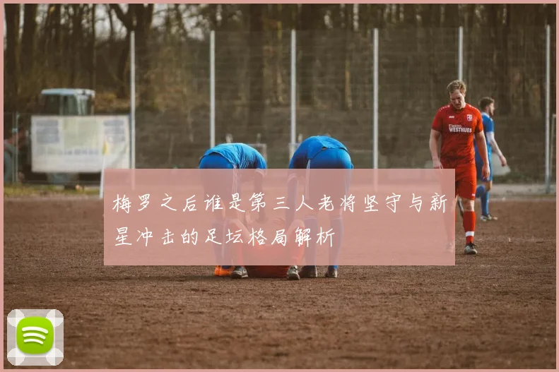 梅罗之后谁是第三人老将坚守与新星冲击的足坛格局解析