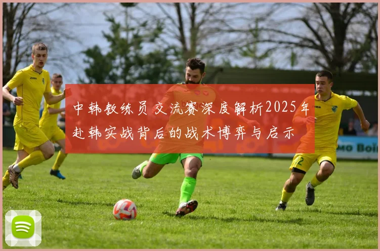 中韩教练员交流赛深度解析2025年赴韩实战背后的战术博弈与启示