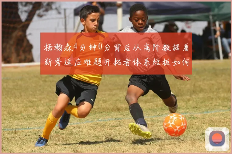 杨瀚森4分钟0分背后从高阶数据看新秀适应难题开拓者体系短板如何放大败局